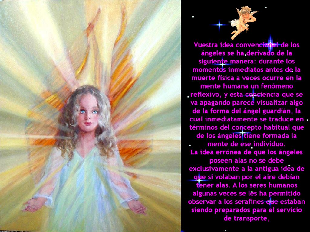 Vuestra idea convencional de los ángeles se ha derivado de la siguiente manera: durante los momentos inmediatos antes de la muerte física a veces ocurre en la mente humana un fenómeno reflexivo, y esta conciencia que se va apagando parece visualizar algo de la forma del ángel guardián, la cual inmediatamente se traduce en términos del concepto habitual que de los ángeles tiene formada la mente de ese individuo.