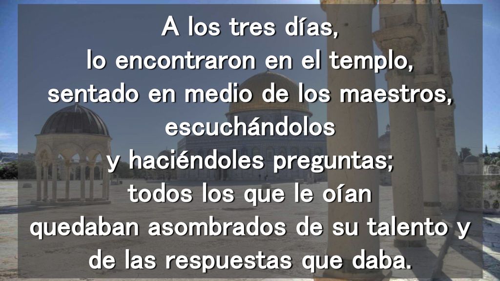A los tres días, lo encontraron en el templo, sentado en medio de los maestros, escuchándolos y haciéndoles preguntas; todos los que le oían quedaban asombrados de su talento y de las respuestas que daba.