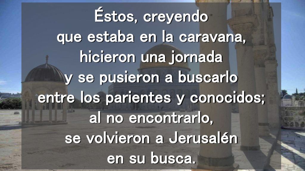 Éstos, creyendo que estaba en la caravana, hicieron una jornada y se pusieron a buscarlo entre los parientes y conocidos; al no encontrarlo, se volvieron a Jerusalén en su busca.