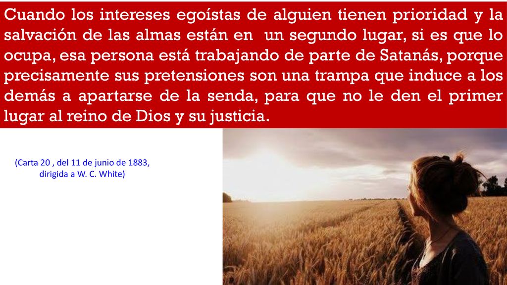 Cuando los intereses egoístas de alguien tienen prioridad y la salvación de las almas están en un segundo lugar, si es que lo ocupa, esa persona está trabajando de parte de Satanás, porque precisamente sus pretensiones son una trampa que induce a los demás a apartarse de la senda, para que no le den el primer lugar al reino de Dios y su justicia.