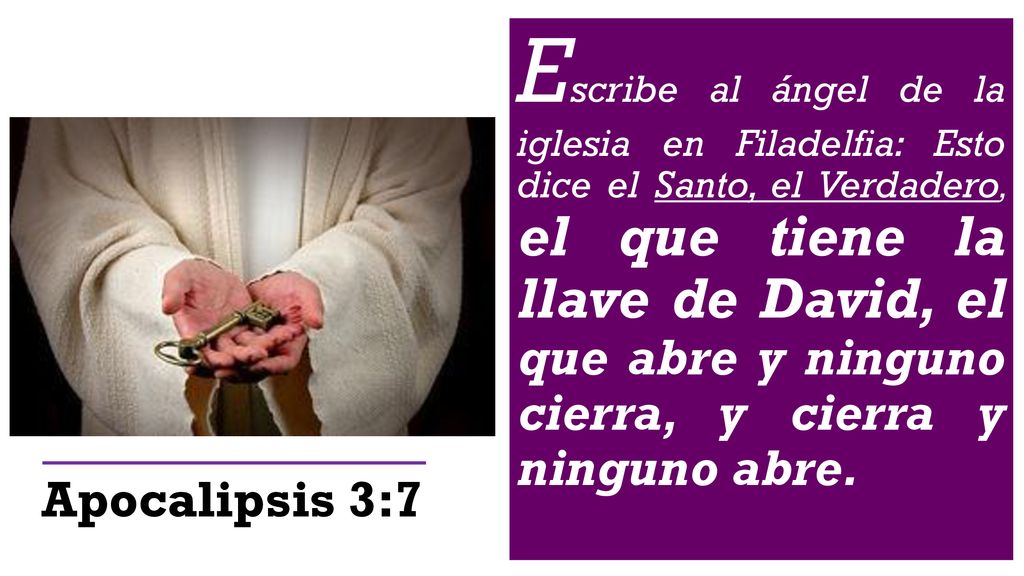 Escribe al ángel de la iglesia en Filadelfia: Esto dice el Santo, el Verdadero, el que tiene la llave de David, el que abre y ninguno cierra, y cierra y ninguno abre.