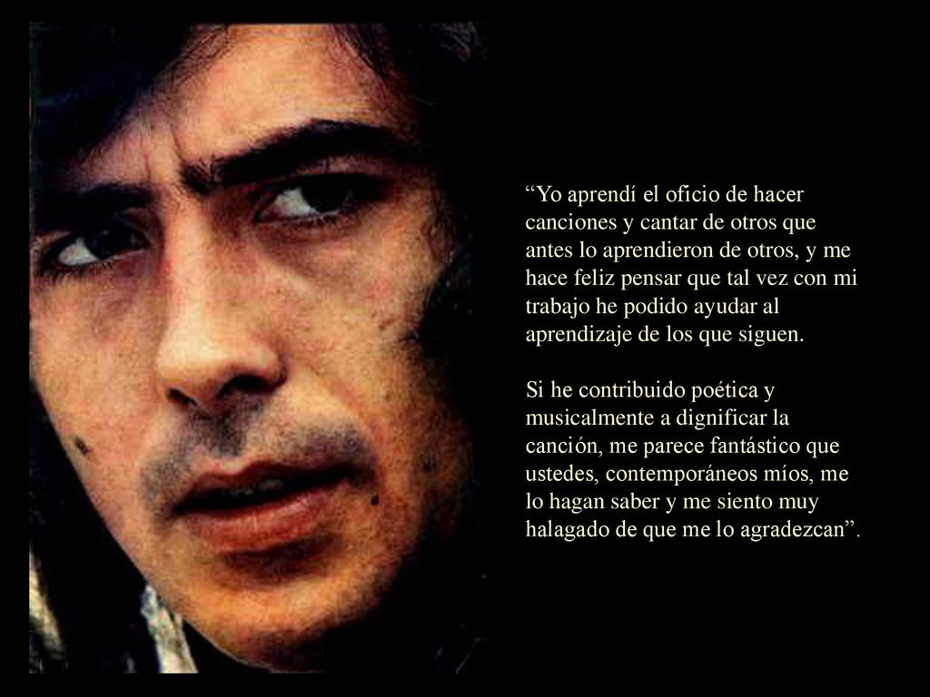 Yo aprendí el oficio de hacer canciones y cantar de otros que antes lo aprendieron de otros, y me hace feliz pensar que tal vez con mi trabajo he podido ayudar al aprendizaje de los que siguen.
