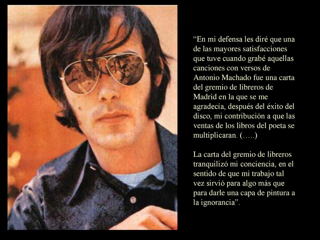 En mi defensa les diré que una de las mayores satisfacciones que tuve cuando grabé aquellas canciones con versos de Antonio Machado fue una carta del gremio de libreros de Madrid en la que se me agradecía, después del éxito del disco, mi contribución a que las ventas de los libros del poeta se multiplicaran. (…..)