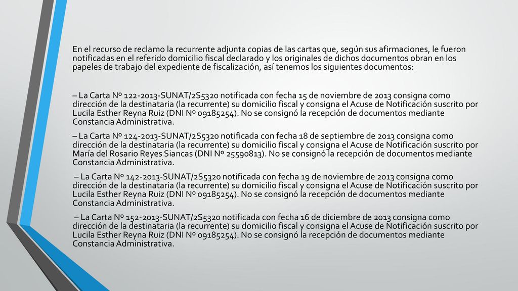 En el recurso de reclamo la recurrente adjunta copias de las cartas que, según sus afirmaciones, le fueron notificadas en el referido domicilio fiscal declarado y los originales de dichos documentos obran en los papeles de trabajo del expediente de fiscalización, así tenemos los siguientes documentos: – La Carta Nº SUNAT/2S5320 notificada con fecha 15 de noviembre de 2013 consigna como dirección de la destinataria (la recurrente) su domicilio fiscal y consigna el Acuse de Notificación suscrito por Lucila Esther Reyna Ruiz (DNI Nº ).