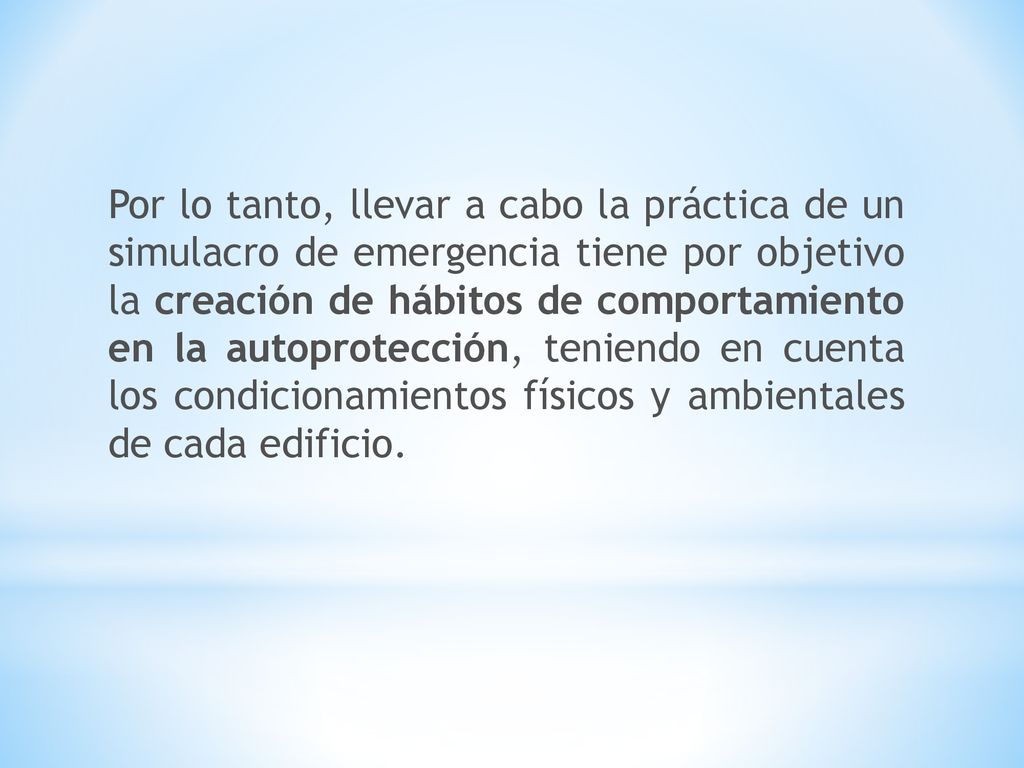 Por lo tanto, llevar a cabo la práctica de un simulacro de emergencia tiene por objetivo la creación de hábitos de comportamiento en la autoprotección, teniendo en cuenta los condicionamientos físicos y ambientales de cada edificio.