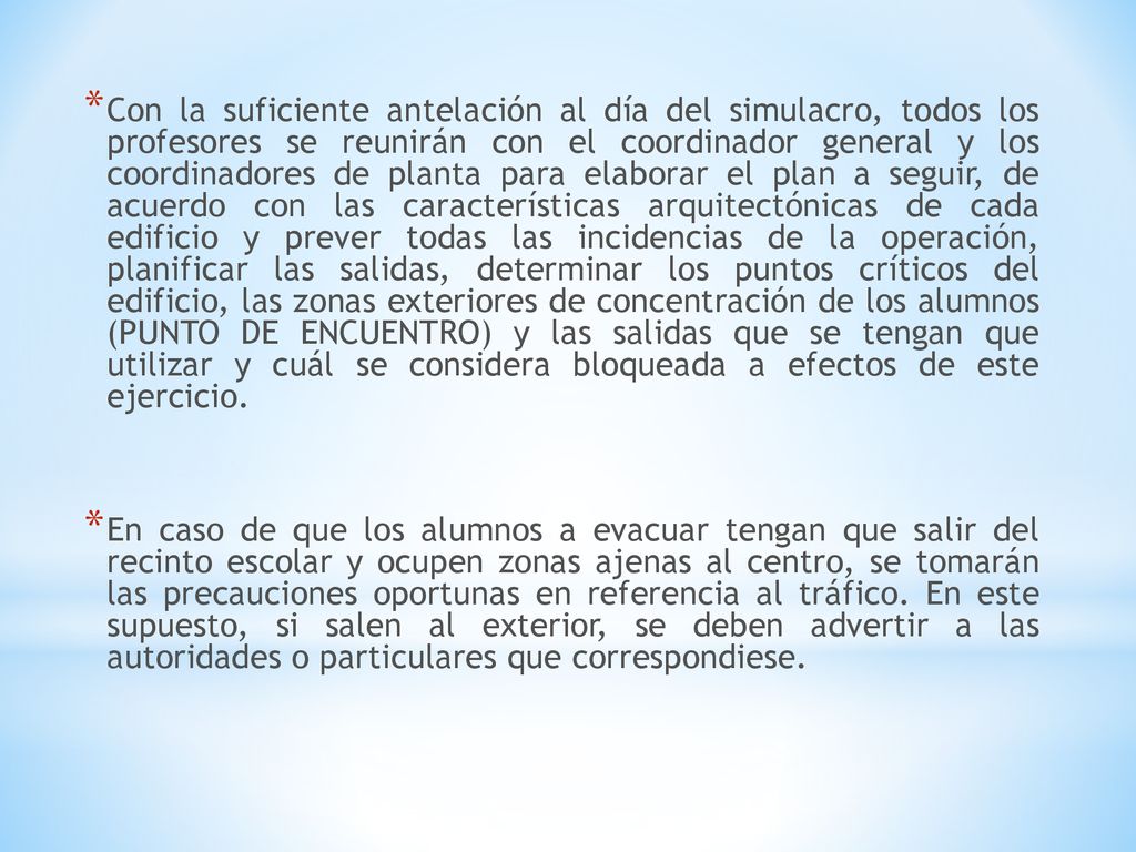 Con la suficiente antelación al día del simulacro, todos los profesores se reunirán con el coordinador general y los coordinadores de planta para elaborar el plan a seguir, de acuerdo con las características arquitectónicas de cada edificio y prever todas las incidencias de la operación, planificar las salidas, determinar los puntos críticos del edificio, las zonas exteriores de concentración de los alumnos (PUNTO DE ENCUENTRO) y las salidas que se tengan que utilizar y cuál se considera bloqueada a efectos de este ejercicio.