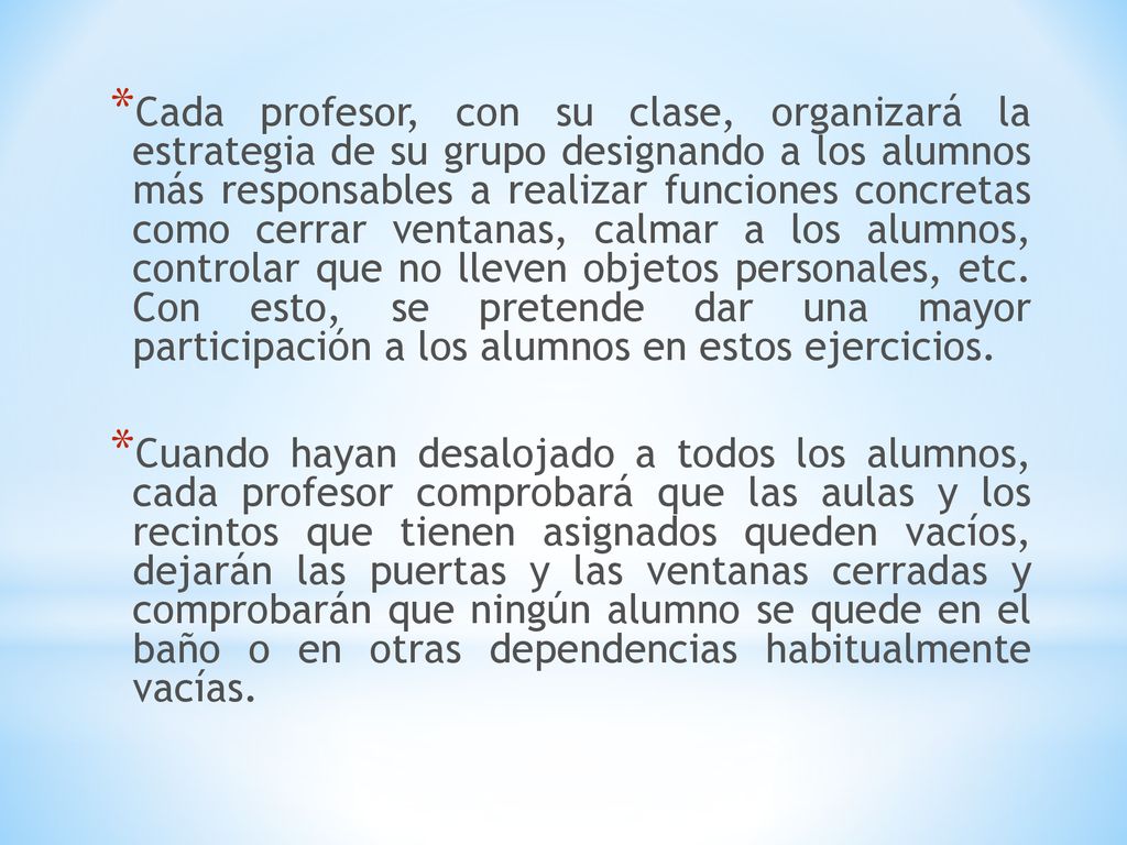 Cada profesor, con su clase, organizará la estrategia de su grupo designando a los alumnos más responsables a realizar funciones concretas como cerrar ventanas, calmar a los alumnos, controlar que no lleven objetos personales, etc. Con esto, se pretende dar una mayor participación a los alumnos en estos ejercicios.