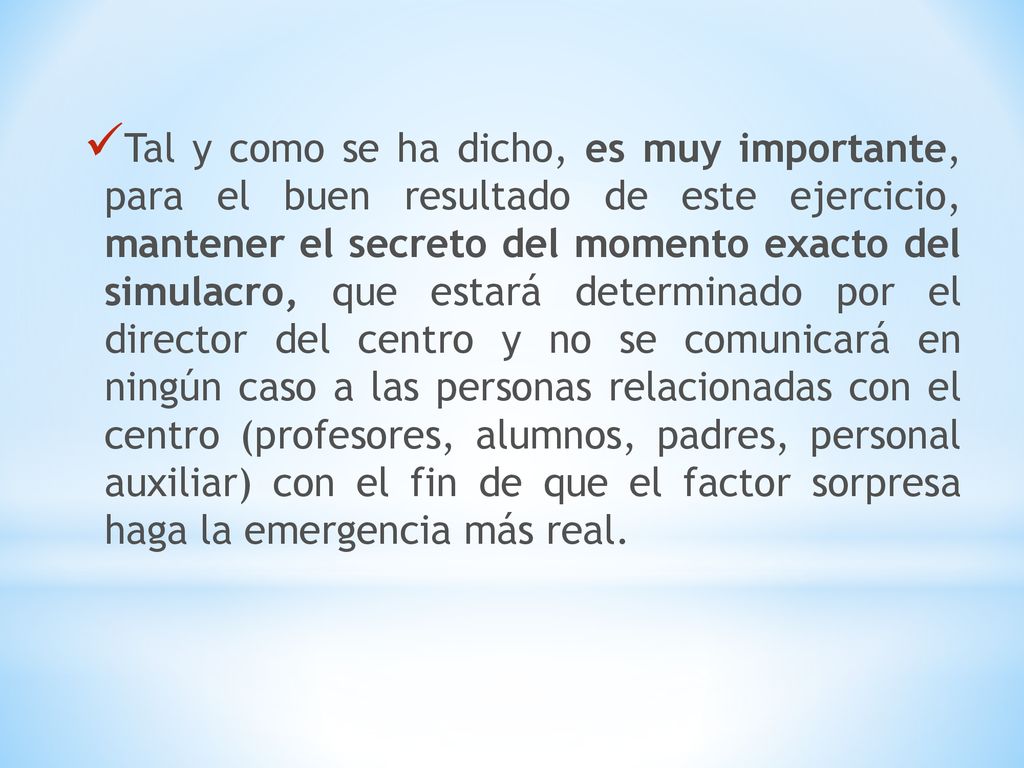 Tal y como se ha dicho, es muy importante, para el buen resultado de este ejercicio, mantener el secreto del momento exacto del simulacro, que estará determinado por el director del centro y no se comunicará en ningún caso a las personas relacionadas con el centro (profesores, alumnos, padres, personal auxiliar) con el fin de que el factor sorpresa haga la emergencia más real.