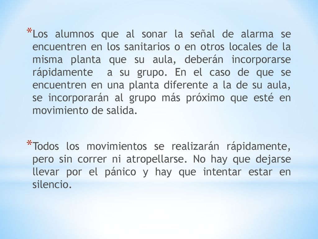 Los alumnos que al sonar la señal de alarma se encuentren en los sanitarios o en otros locales de la misma planta que su aula, deberán incorporarse rápidamente a su grupo. En el caso de que se encuentren en una planta diferente a la de su aula, se incorporarán al grupo más próximo que esté en movimiento de salida.