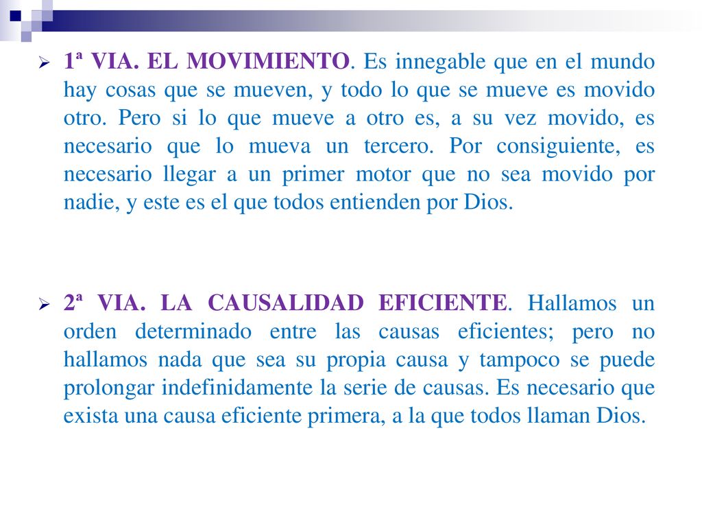 1ª VIA. EL MOVIMIENTO. Es innegable que en el mundo hay cosas que se mueven, y todo lo que se mueve es movido otro. Pero si lo que mueve a otro es, a su vez movido, es necesario que lo mueva un tercero. Por consiguiente, es necesario llegar a un primer motor que no sea movido por nadie, y este es el que todos entienden por Dios.