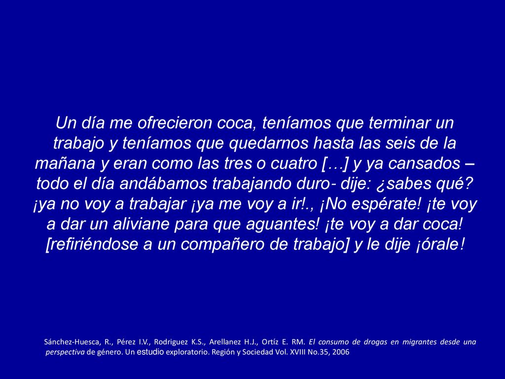 Un día me ofrecieron coca, teníamos que terminar un trabajo y teníamos que quedarnos hasta las seis de la mañana y eran como las tres o cuatro […] y ya cansados –todo el día andábamos trabajando duro- dije: ¿sabes qué ¡ya no voy a trabajar ¡ya me voy a ir!., ¡No espérate! ¡te voy a dar un aliviane para que aguantes! ¡te voy a dar coca! [refiriéndose a un compañero de trabajo] y le dije ¡órale!