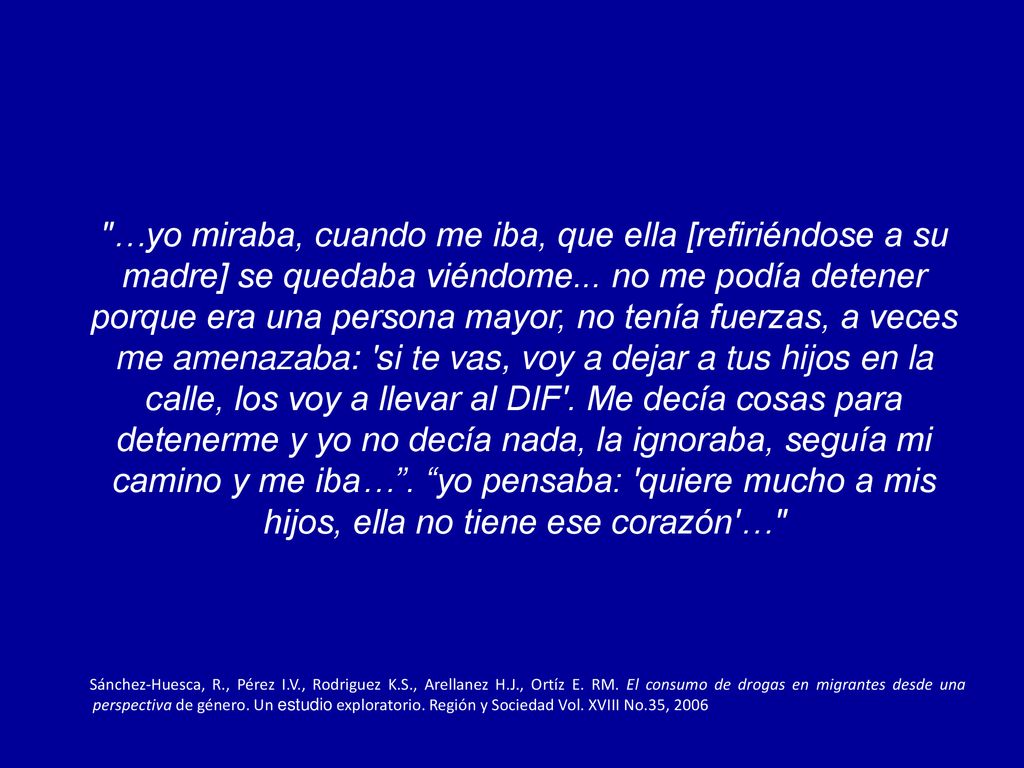 …yo miraba, cuando me iba, que ella [refiriéndose a su madre] se quedaba viéndome... no me podía detener porque era una persona mayor, no tenía fuerzas, a veces me amenazaba: si te vas, voy a dejar a tus hijos en la calle, los voy a llevar al DIF . Me decía cosas para detenerme y yo no decía nada, la ignoraba, seguía mi camino y me iba… . yo pensaba: quiere mucho a mis hijos, ella no tiene ese corazón …