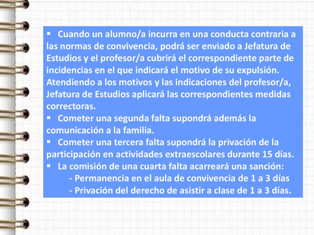 Cuando un alumno/a incurra en una conducta contraria a las normas de convivencia, podrá ser enviado a Jefatura de Estudios y el profesor/a cubrirá el correspondiente parte de incidencias en el que indicará el motivo de su expulsión. Atendiendo a los motivos y las indicaciones del profesor/a, Jefatura de Estudios aplicará las correspondientes medidas correctoras.