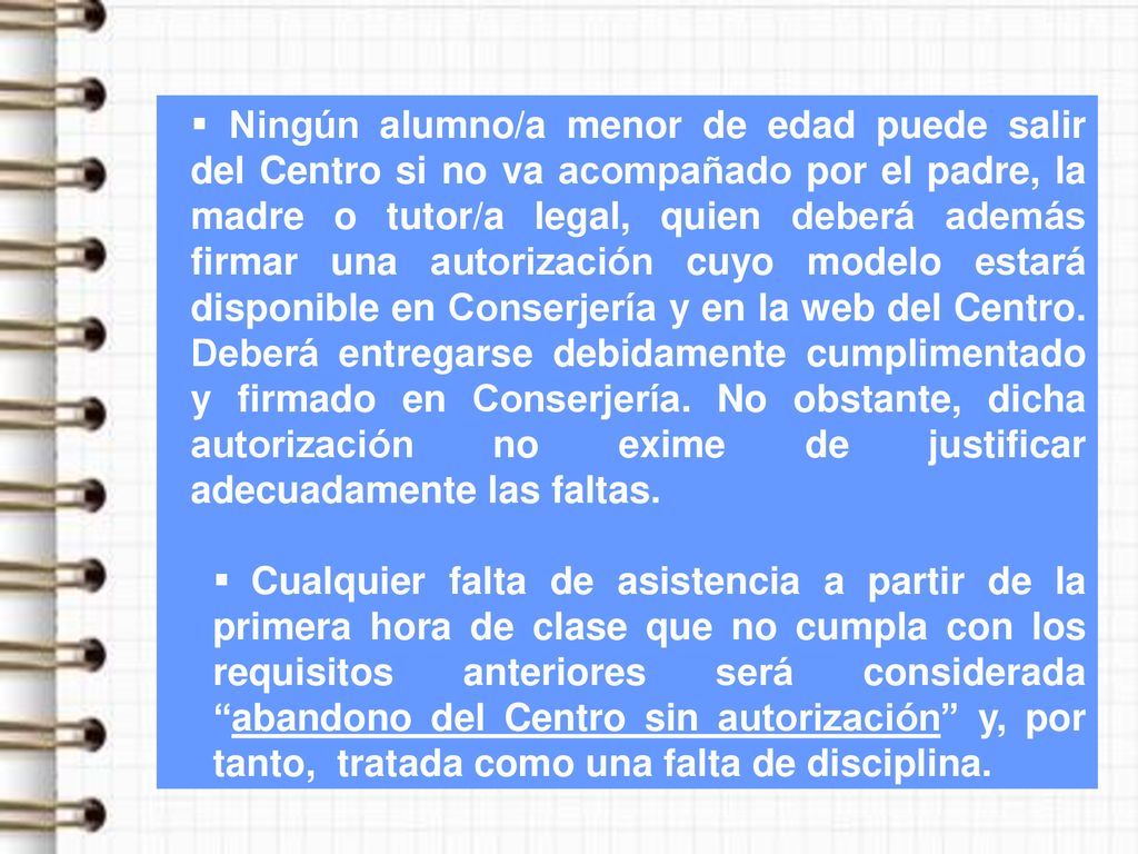 Ningún alumno/a menor de edad puede salir del Centro si no va acompañado por el padre, la madre o tutor/a legal, quien deberá además firmar una autorización cuyo modelo estará disponible en Conserjería y en la web del Centro. Deberá entregarse debidamente cumplimentado y firmado en Conserjería. No obstante, dicha autorización no exime de justificar adecuadamente las faltas.