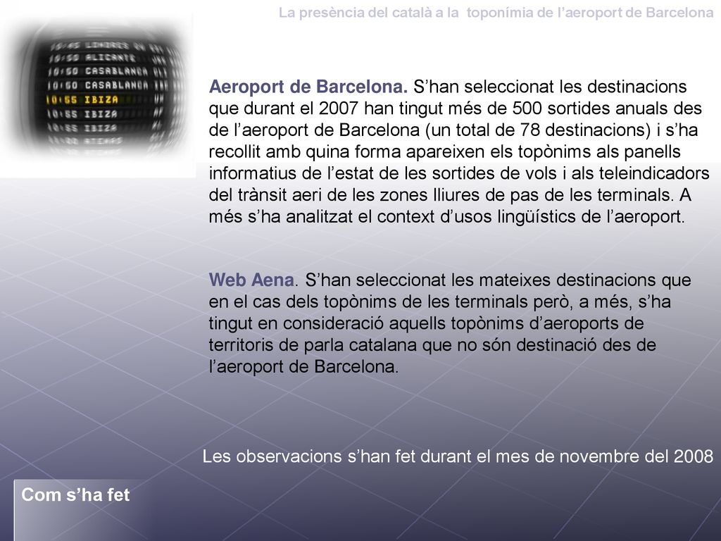 Aeroport de Barcelona. S’han seleccionat les destinacions que durant el 2007 han tingut més de 500 sortides anuals des de l’aeroport de Barcelona (un total de 78 destinacions) i s’ha recollit amb quina forma apareixen els topònims als panells informatius de l’estat de les sortides de vols i als teleindicadors del trànsit aeri de les zones lliures de pas de les terminals. A més s’ha analitzat el context d’usos lingüístics de l’aeroport.