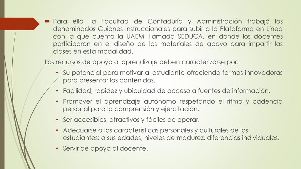 Para ello, la Facultad de Contaduría y Administración trabajó los denominados Guiones Instruccionales para subir a la Plataforma en Línea con la que cuenta la UAEM, llamada SEDUCA, en donde los docentes participaron en el diseño de los materiales de apoyo para impartir las clases en esta modalidad.