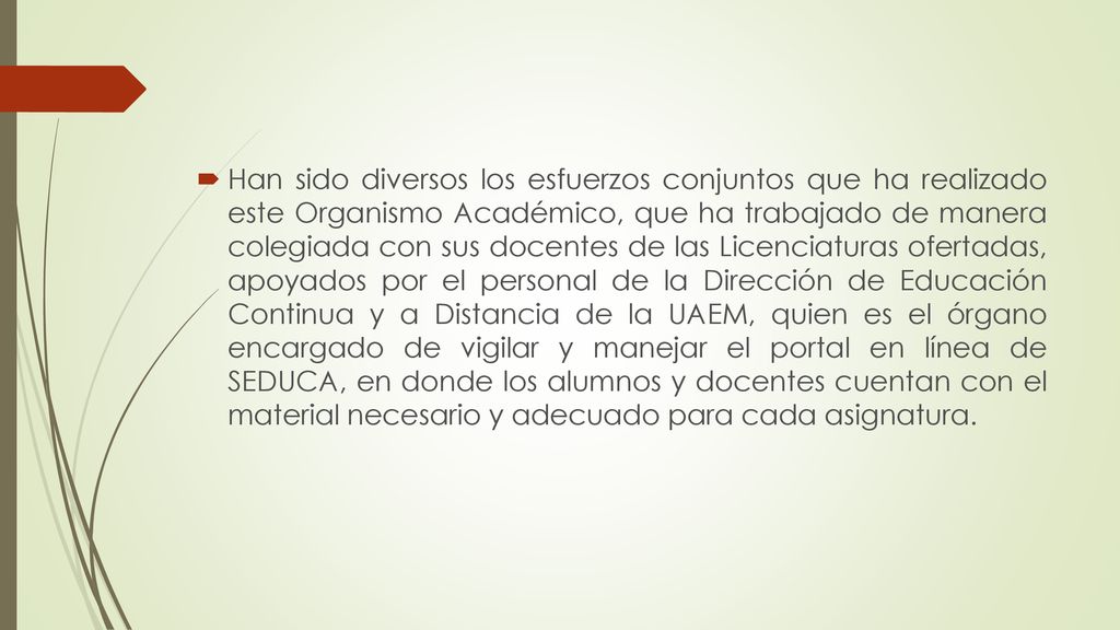 Han sido diversos los esfuerzos conjuntos que ha realizado este Organismo Académico, que ha trabajado de manera colegiada con sus docentes de las Licenciaturas ofertadas, apoyados por el personal de la Dirección de Educación Continua y a Distancia de la UAEM, quien es el órgano encargado de vigilar y manejar el portal en línea de SEDUCA, en donde los alumnos y docentes cuentan con el material necesario y adecuado para cada asignatura.
