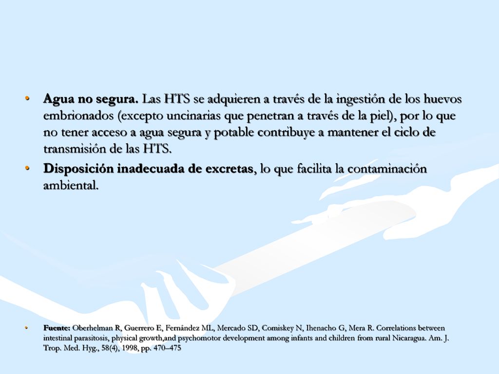 Agua no segura. Las HTS se adquieren a través de la ingestión de los huevos embrionados (excepto uncinarias que penetran a través de la piel), por lo que no tener acceso a agua segura y potable contribuye a mantener el ciclo de transmisión de las HTS.