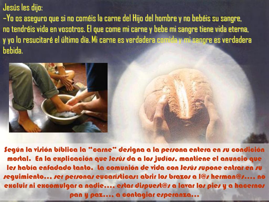 Jesús les dijo: –Yo os aseguro que si no coméis la carne del Hijo del hombre y no bebéis su sangre, no tendréis vida en vosotros. El que come mi carne y bebe mi sangre tiene vida eterna, y yo lo resucitaré el último día. Mi carne es verdadera comida y mi sangre es verdadera bebida.