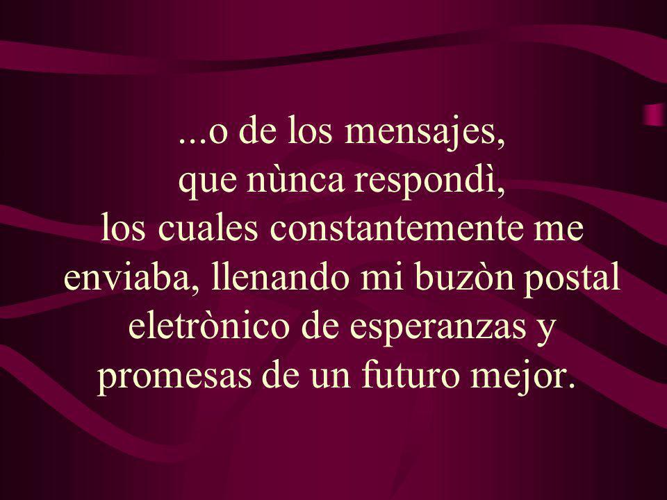 ...o de los mensajes, que nùnca respondì, los cuales constantemente me enviaba, llenando mi buzòn postal eletrònico de esperanzas y promesas de un futuro mejor.