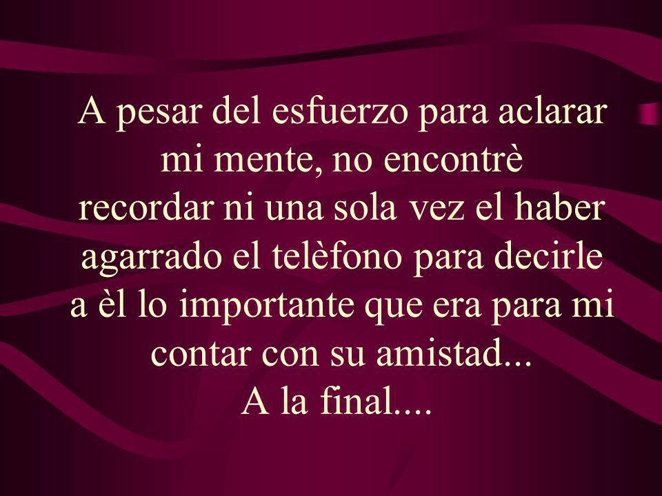 A pesar del esfuerzo para aclarar mi mente, no encontrè recordar ni una sola vez el haber agarrado el telèfono para decirle a èl lo importante que era para mi contar con su amistad...