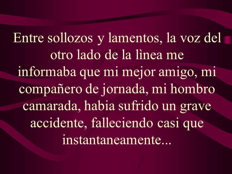 Entre sollozos y lamentos, la voz del otro lado de la lìnea me informaba que mi mejor amigo, mi compañero de jornada, mi hombro camarada, habia sufrido un grave accidente, falleciendo casi que instantaneamente...