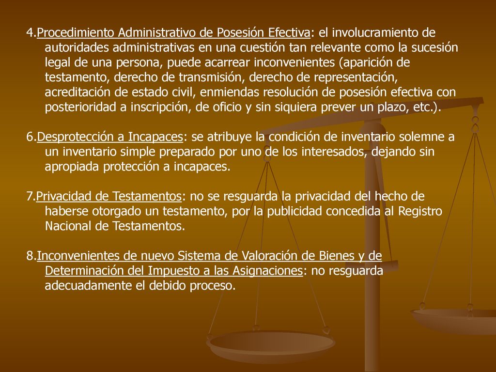 4.Procedimiento Administrativo de Posesión Efectiva: el involucramiento de autoridades administrativas en una cuestión tan relevante como la sucesión legal de una persona, puede acarrear inconvenientes (aparición de testamento, derecho de transmisión, derecho de representación, acreditación de estado civil, enmiendas resolución de posesión efectiva con posterioridad a inscripción, de oficio y sin siquiera prever un plazo, etc.).