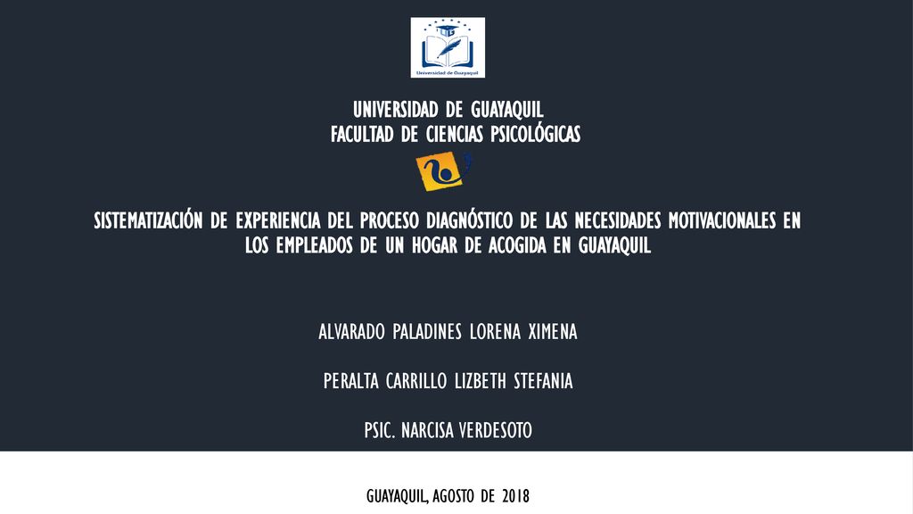 UNIVERSIDAD DE GUAYAQUIL FACULTAD DE CIENCIAS PSICOLÓGICAS SISTEMATIZACIÓN DE EXPERIENCIA DEL PROCESO DIAGNÓSTICO DE LAS NECESIDADES MOTIVACIONALES EN LOS EMPLEADOS DE UN HOGAR DE ACOGIDA EN GUAYAQUIL ALVARADO PALADINES LORENA XIMENA PERALTA CARRILLO LIZBETH STEFANIA PSIC. NARCISA VERDESOTO
