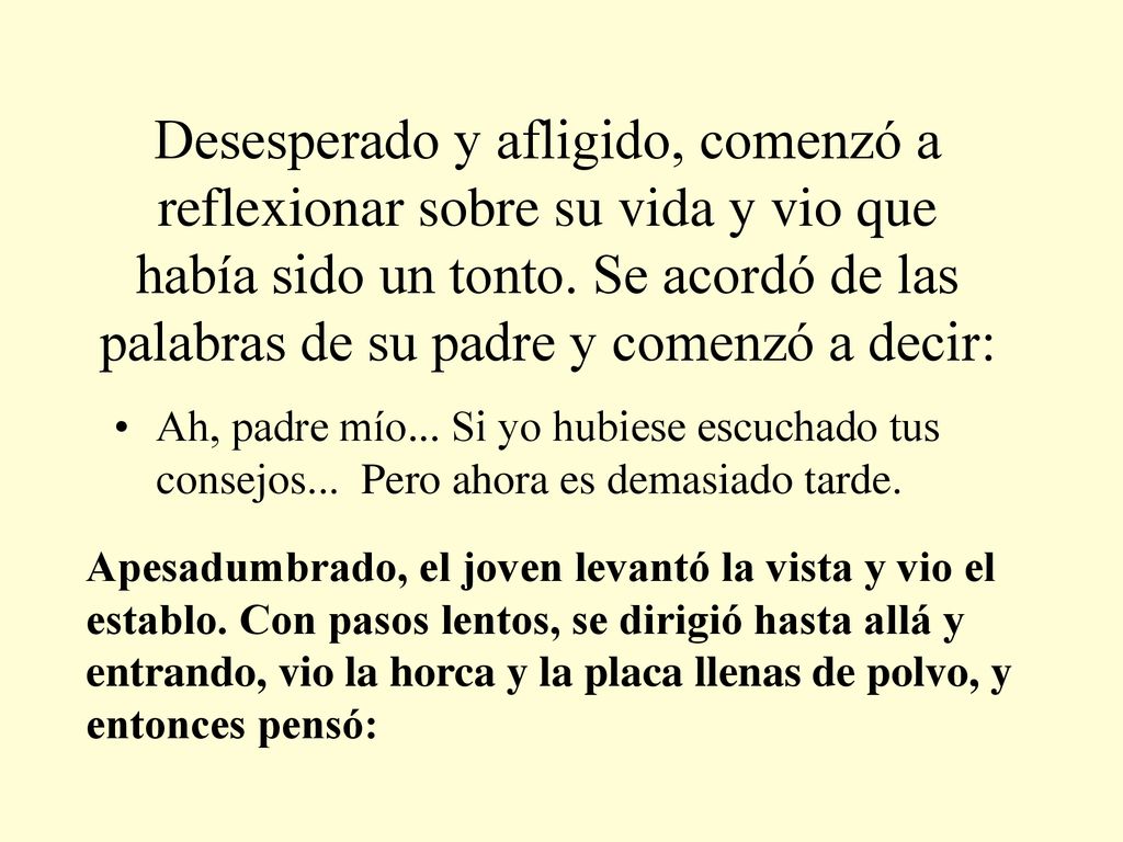 Desesperado y afligido, comenzó a reflexionar sobre su vida y vio que había sido un tonto. Se acordó de las palabras de su padre y comenzó a decir: