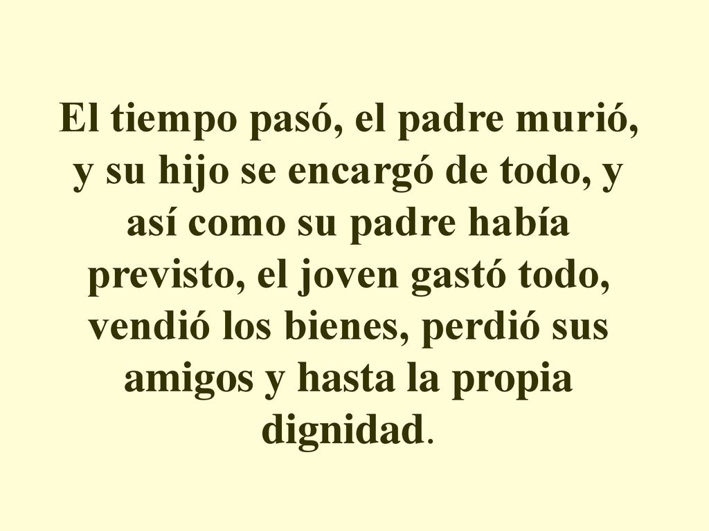 El tiempo pasó, el padre murió, y su hijo se encargó de todo, y así como su padre había previsto, el joven gastó todo, vendió los bienes, perdió sus amigos y hasta la propia dignidad.