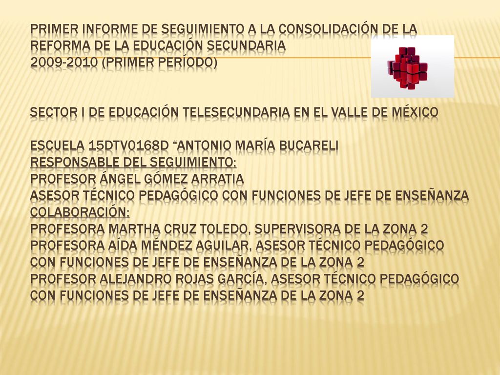 PRIMER INFORME DE SEGUIMIENTO A LA CONSOLIDACIÓN DE LA REFORMA DE LA EDUCACIÓN SECUNDARIA (PRIMER PERÍODO) SECTOR I DE EDUCACIÓN TELESECUNDARIA EN EL VALLE DE MÉXICO ESCUELA 15DTV0168D Antonio María Bucareli Responsable del seguimiento: Profesor Ángel Gómez Arratia Asesor Técnico Pedagógico con Funciones de Jefe de Enseñanza Colaboración: Profesora Martha Cruz Toledo, Supervisora de la zona 2 Profesora Aída Méndez Aguilar, Asesor Técnico Pedagógico con Funciones de Jefe de Enseñanza de la zona 2 Profesor Alejandro Rojas García, Asesor Técnico Pedagógico con Funciones de Jefe de Enseñanza de la zona 2