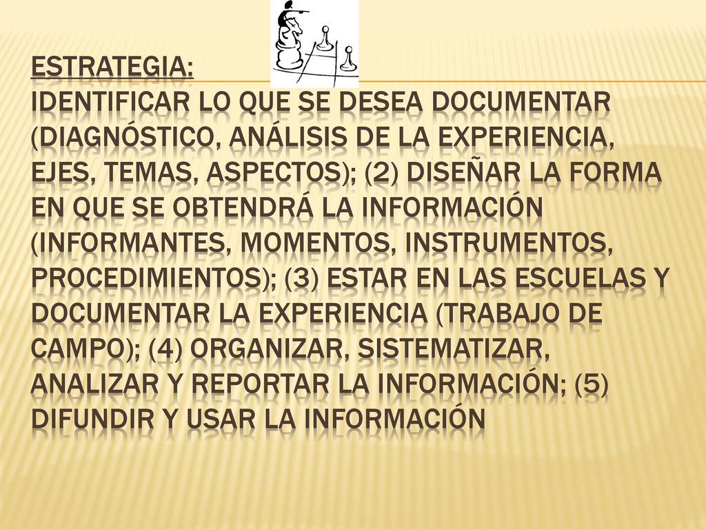 ESTRATEGIA: Identificar lo que se desea documentar (diagnóstico, análisis de la experiencia, ejes, temas, aspectos); (2) Diseñar la forma en que se obtendrá la información (informantes, momentos, instrumentos, procedimientos); (3) Estar en las escuelas y documentar la experiencia (trabajo de campo); (4) Organizar, sistematizar, analizar y reportar la información; (5) Difundir y usar la información