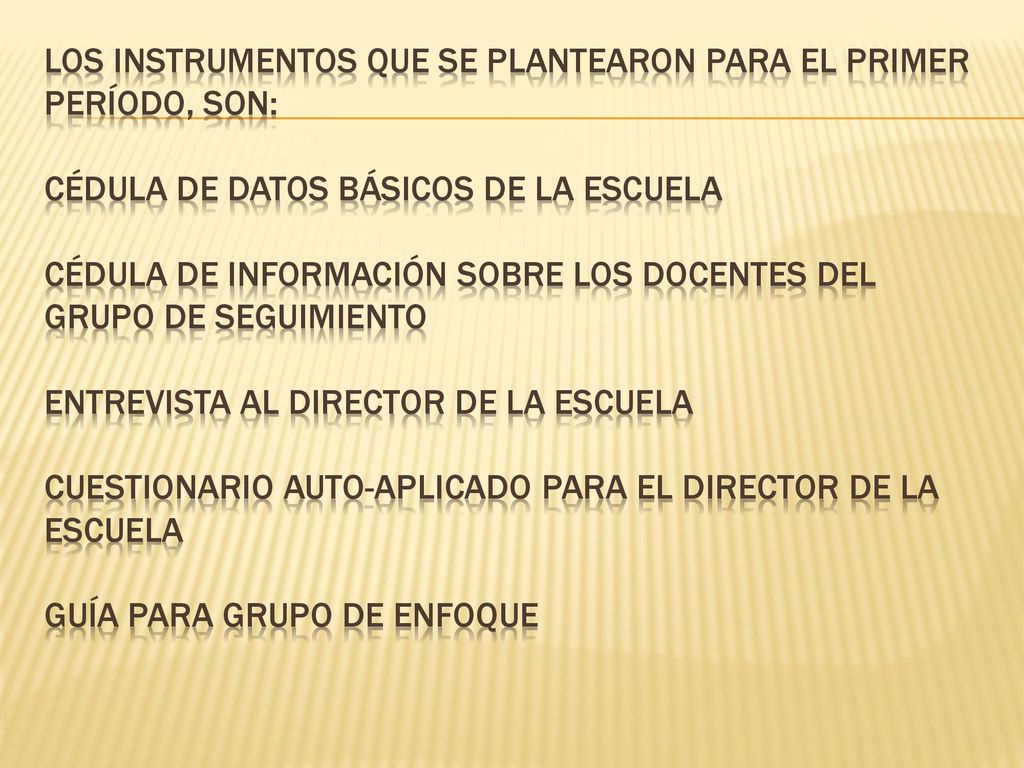 Los instrumentos que se plantearon para el primer período, son: Cédula de datos básicos de la escuela Cédula de información sobre los docentes del grupo de seguimiento Entrevista al director de la escuela Cuestionario auto-aplicado para el director de la escuela GUÍA PARA GRUPO DE ENFOQUE