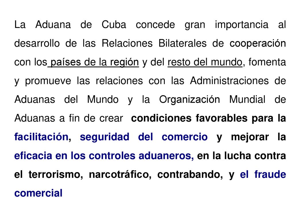 La Aduana de Cuba concede gran importancia al desarrollo de las Relaciones Bilaterales de cooperación con los países de la región y del resto del mundo, fomenta y promueve las relaciones con las Administraciones de Aduanas del Mundo y la Organización Mundial de Aduanas a fin de crear condiciones favorables para la facilitación, seguridad del comercio y mejorar la eficacia en los controles aduaneros, en la lucha contra el terrorismo, narcotráfico, contrabando, y el fraude comercial