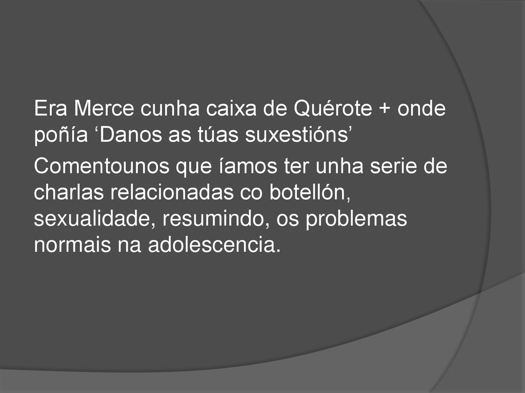 Era Merce cunha caixa de Quérote + onde poñía ‘Danos as túas suxestións’ Comentounos que íamos ter unha serie de charlas relacionadas co botellón, sexualidade, resumindo, os problemas normais na adolescencia.