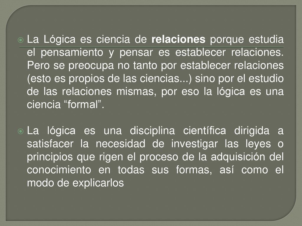 La Lógica es ciencia de relaciones porque estudia el pensamiento y pensar es establecer relaciones. Pero se preocupa no tanto por establecer relaciones (esto es propios de las ciencias...) sino por el estudio de las relaciones mismas, por eso la lógica es una ciencia formal .