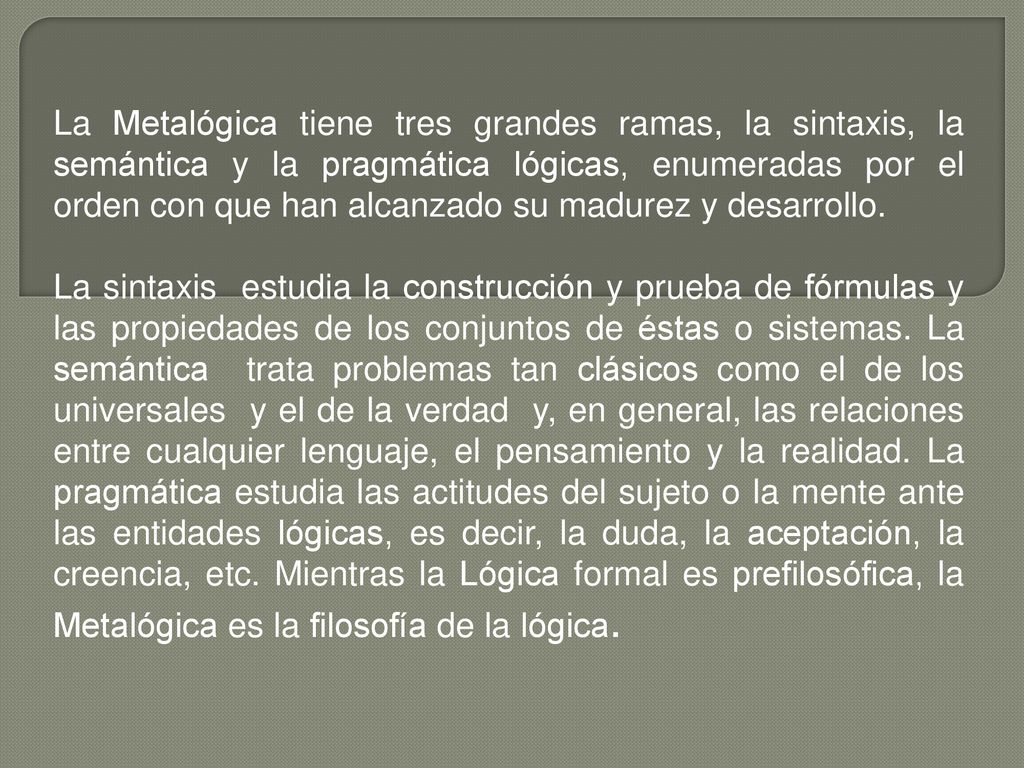 La Metalógica tiene tres grandes ramas, la sintaxis, la semántica y la pragmática lógicas, enumeradas por el orden con que han alcanzado su madurez y desarrollo.