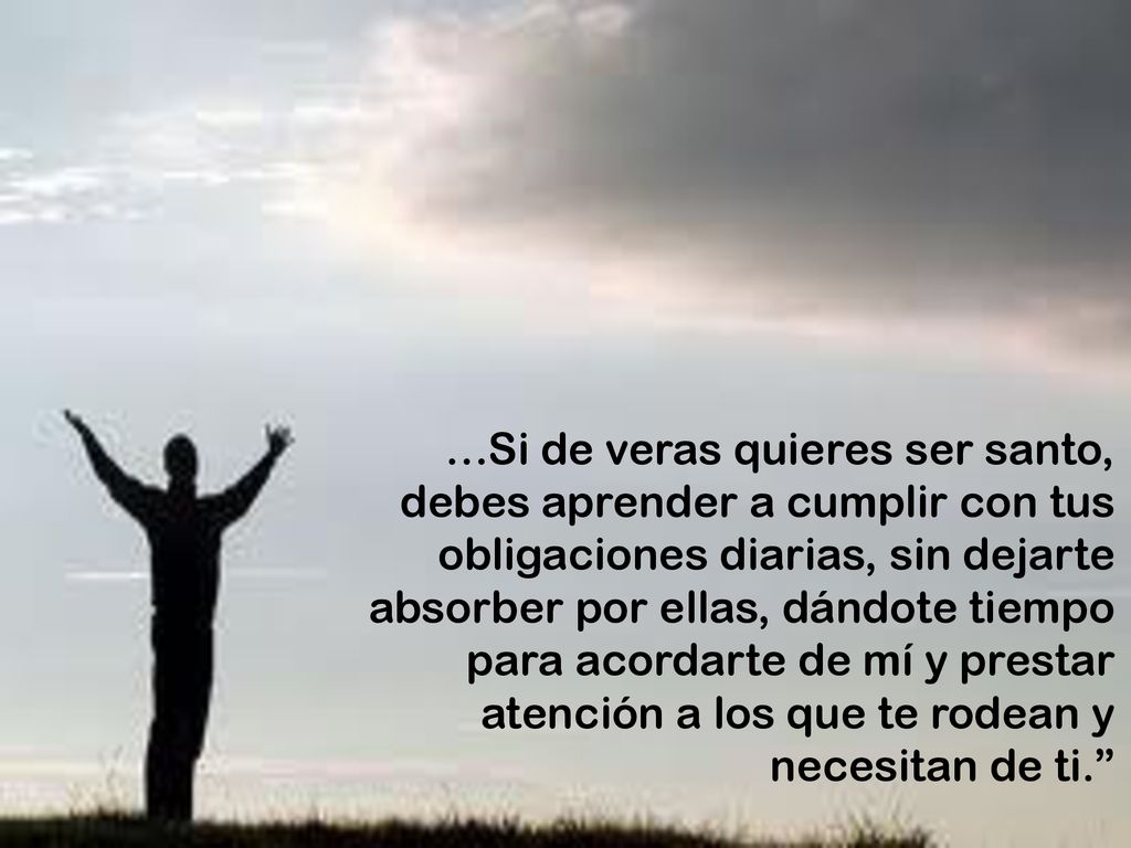 …Si de veras quieres ser santo, debes aprender a cumplir con tus obligaciones diarias, sin dejarte absorber por ellas, dándote tiempo para acordarte de mí y prestar atención a los que te rodean y necesitan de ti.