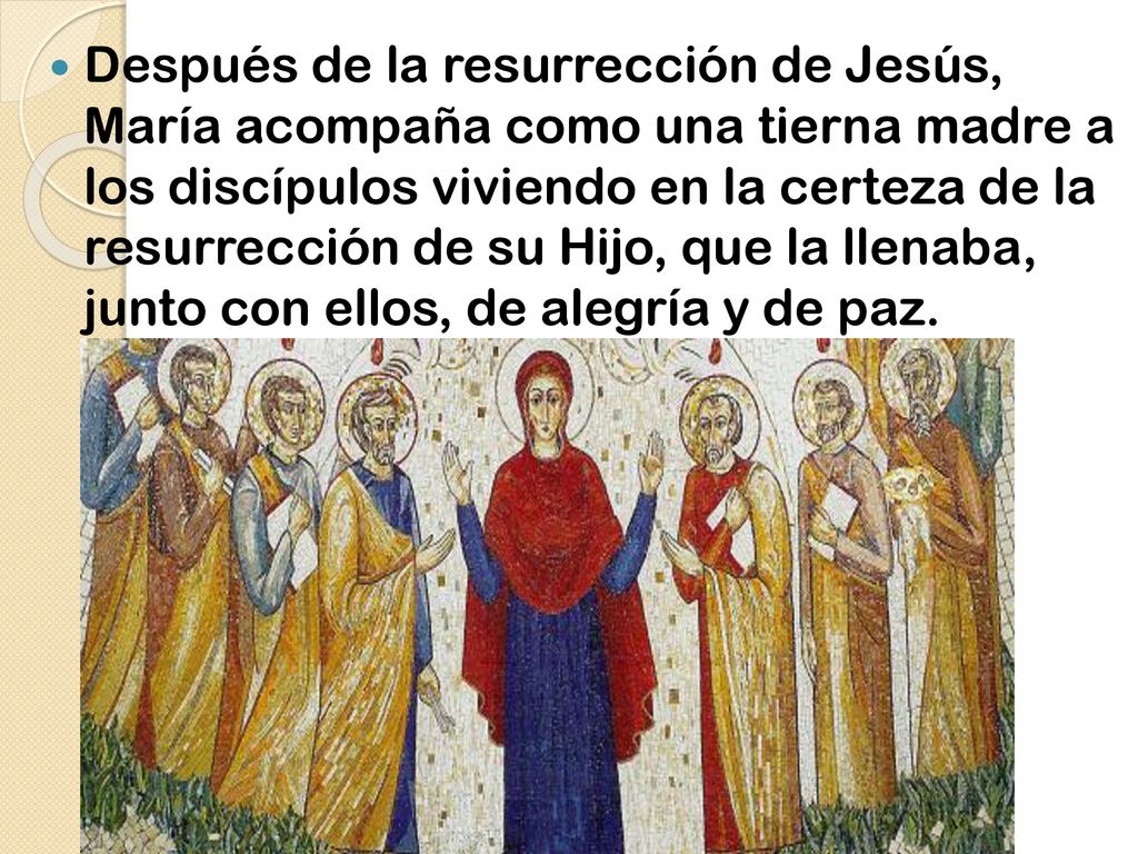 Después de la resurrección de Jesús, María acompaña como una tierna madre a los discípulos viviendo en la certeza de la resurrección de su Hijo, que la llenaba, junto con ellos, de alegría y de paz.