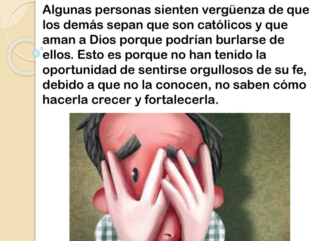 Algunas personas sienten vergüenza de que los demás sepan que son católicos y que aman a Dios porque podrían burlarse de ellos.