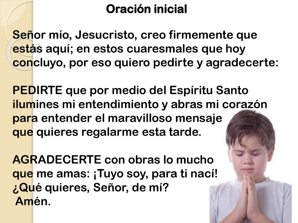 Oración inicial Señor mío, Jesucristo, creo firmemente que estás aquí; en estos cuaresmales que hoy concluyo, por eso quiero pedirte y agradecerte: