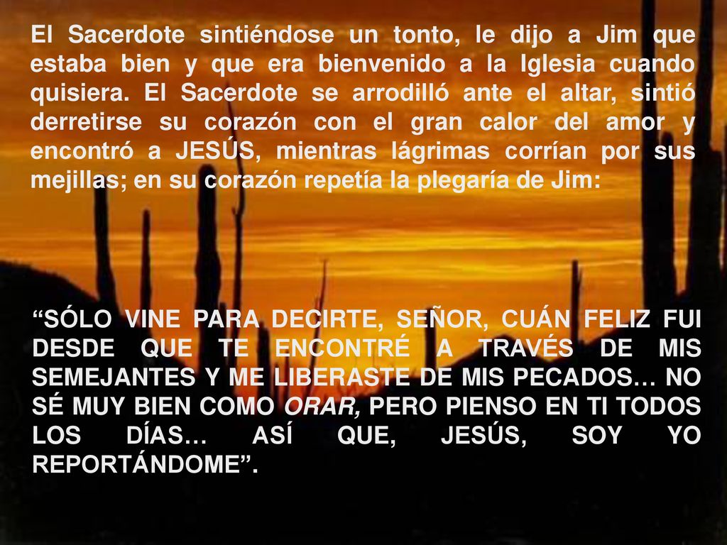 El Sacerdote sintiéndose un tonto, le dijo a Jim que estaba bien y que era bienvenido a la Iglesia cuando quisiera. El Sacerdote se arrodilló ante el altar, sintió derretirse su corazón con el gran calor del amor y encontró a JESÚS, mientras lágrimas corrían por sus mejillas; en su corazón repetía la plegaría de Jim: