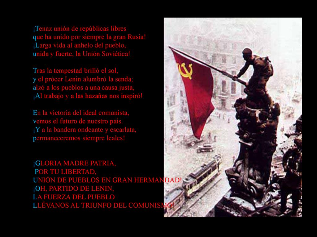 ¡Tenaz unión de repúblicas libres que ha unido por siempre la gran Rusia! ¡Larga vida al anhelo del pueblo, unida y fuerte, la Unión Soviética! Tras la tempestad brilló el sol, y el prócer Lenin alumbró la senda; alzó a los pueblos a una causa justa, ¡Al trabajo y a las hazañas nos inspiró! En la victoria del ideal comunista, vemos el futuro de nuestro país. ¡Y a la bandera ondeante y escarlata, permaneceremos siempre leales!