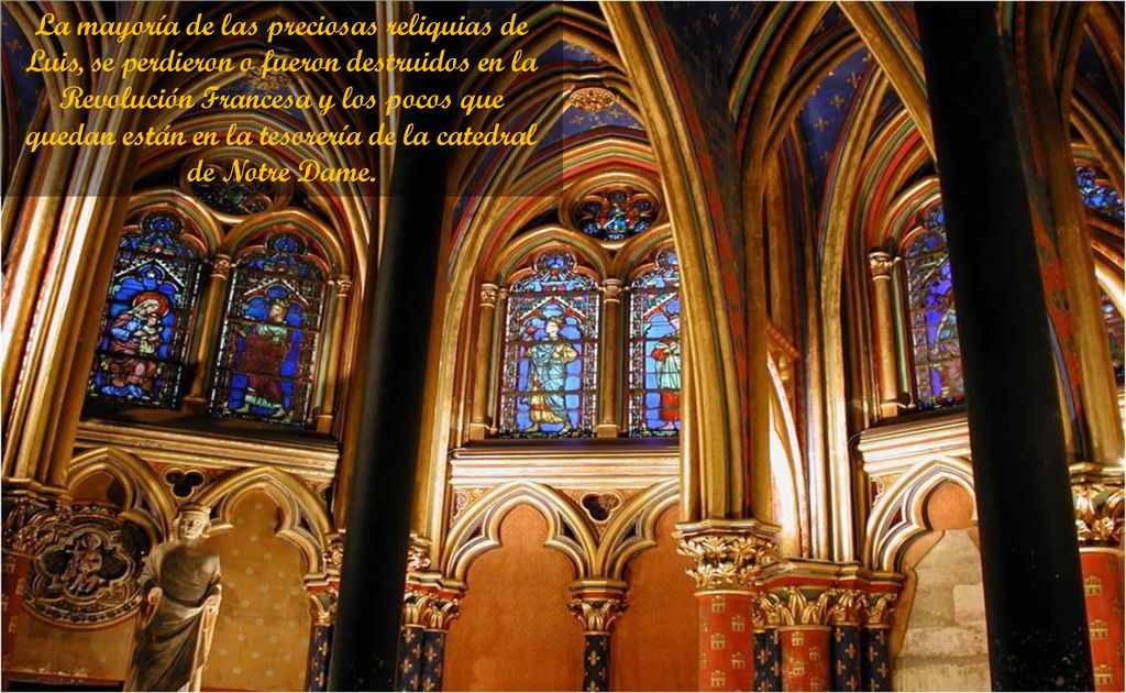 La mayoría de las preciosas reliquias de Luis, se perdieron o fueron destruidos en la Revolución Francesa y los pocos que quedan están en la tesorería de la catedral de Notre Dame.