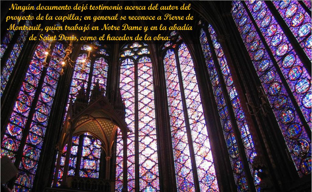 Ningún documento dejó testimonio acerca del autor del proyecto de la capilla; en general se reconoce a Pierre de Montreuil, quien trabajó en Notre Dame y en la abadía de Saint Denis, como el hacedor de la obra.