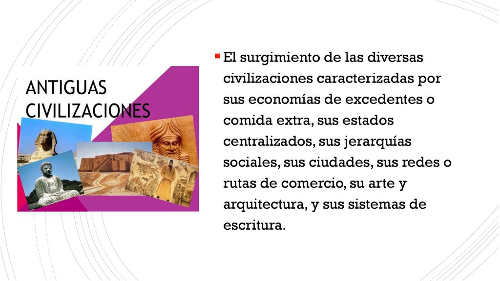 El surgimiento de las diversas civilizaciones caracterizadas por sus economías de excedentes o comida extra, sus estados centralizados, sus jerarquías sociales, sus ciudades, sus redes o rutas de comercio, su arte y arquitectura, y sus sistemas de escritura.