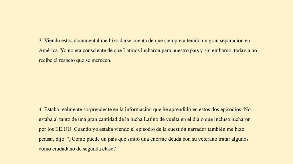 3. Viendo estos documental me hizo darse cuenta de que siempre a tenido un gran separacion en América. Yo no era consciente de que Latinos lucharon para nuestro país y sin embargo, todavía no recibe el respeto que se merecen.