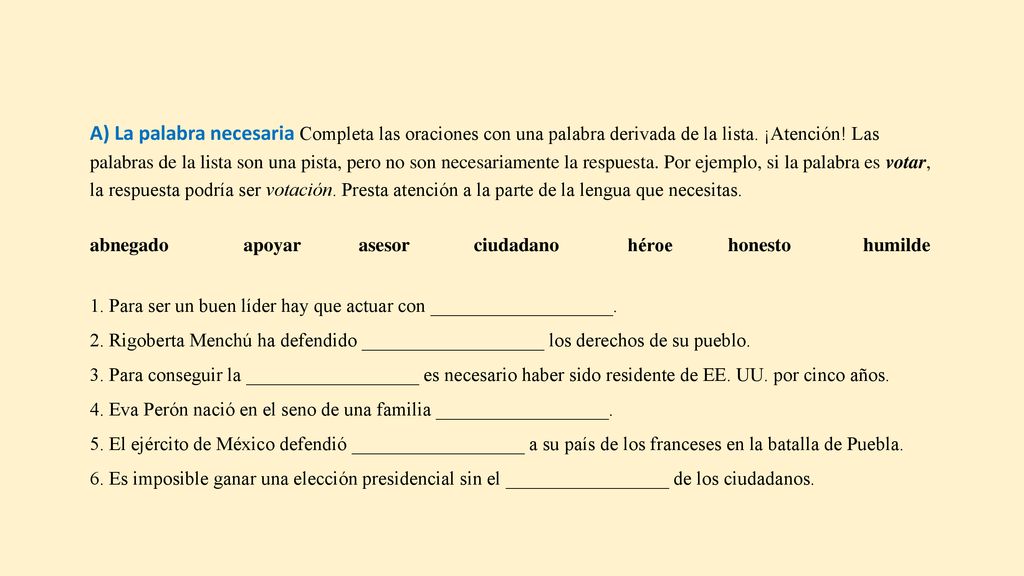 A) La palabra necesaria Completa las oraciones con una palabra derivada de la lista. ¡Atención! Las palabras de la lista son una pista, pero no son necesariamente la respuesta. Por ejemplo, si la palabra es votar, la respuesta podría ser votación. Presta atención a la parte de la lengua que necesitas.