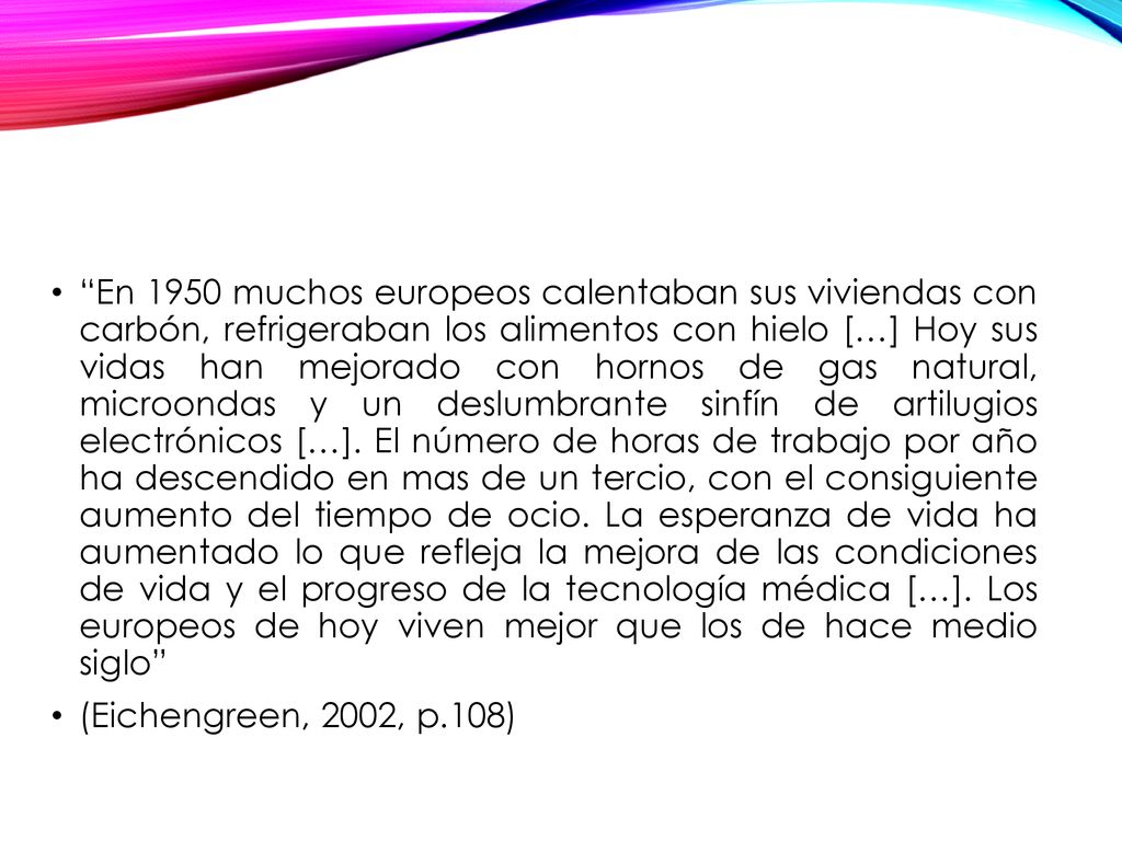 En 1950 muchos europeos calentaban sus viviendas con carbón, refrigeraban los alimentos con hielo […] Hoy sus vidas han mejorado con hornos de gas natural, microondas y un deslumbrante sinfín de artilugios electrónicos […]. El número de horas de trabajo por año ha descendido en mas de un tercio, con el consiguiente aumento del tiempo de ocio. La esperanza de vida ha aumentado lo que refleja la mejora de las condiciones de vida y el progreso de la tecnología médica […]. Los europeos de hoy viven mejor que los de hace medio siglo