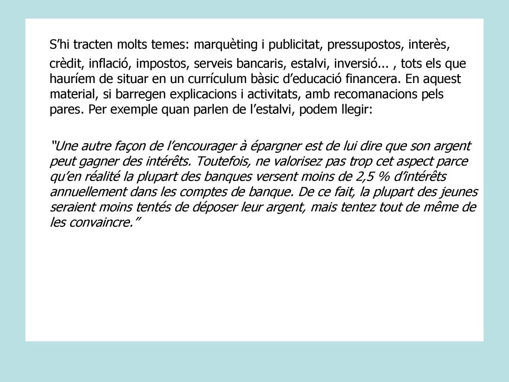 S’hi tracten molts temes: marquèting i publicitat, pressupostos, interès, crèdit, inflació, impostos, serveis bancaris, estalvi, inversió... , tots els que hauríem de situar en un currículum bàsic d’educació financera. En aquest material, si barregen explicacions i activitats, amb recomanacions pels pares. Per exemple quan parlen de l’estalvi, podem llegir: